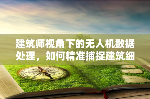 建筑师视角下的无人机数据处理，如何精准捕捉建筑细节？
