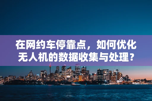 在网约车停靠点，如何优化无人机的数据收集与处理？