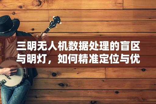 三明无人机数据处理的盲区与明灯，如何精准定位与优化？