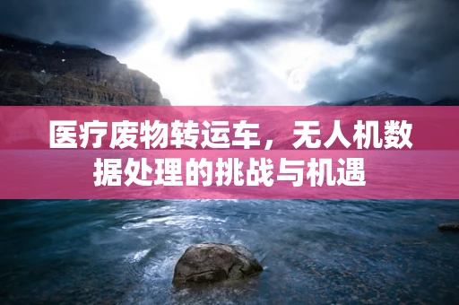 医疗废物转运车，无人机数据处理的挑战与机遇