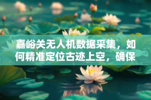 嘉峪关无人机数据采集，如何精准定位古迹上空，确保历史风貌的完整记录？