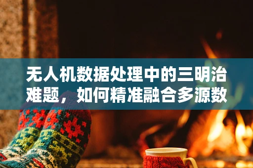 无人机数据处理中的三明治难题，如何精准融合多源数据？