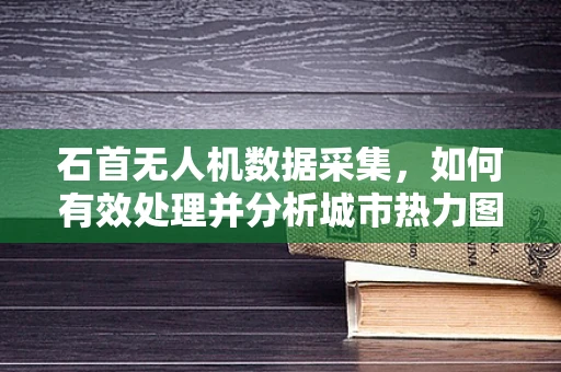 石首无人机数据采集，如何有效处理并分析城市热力图？