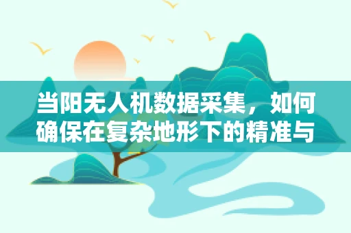 当阳无人机数据采集，如何确保在复杂地形下的精准与安全？