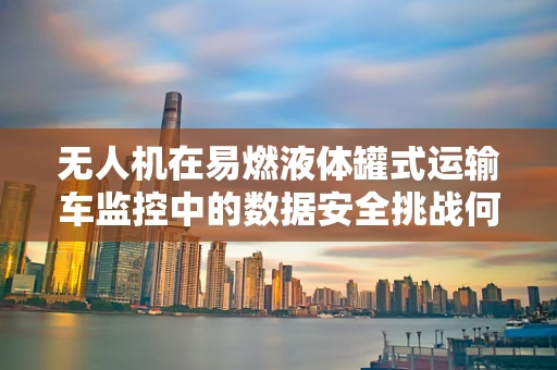 无人机在易燃液体罐式运输车监控中的数据安全挑战何解？