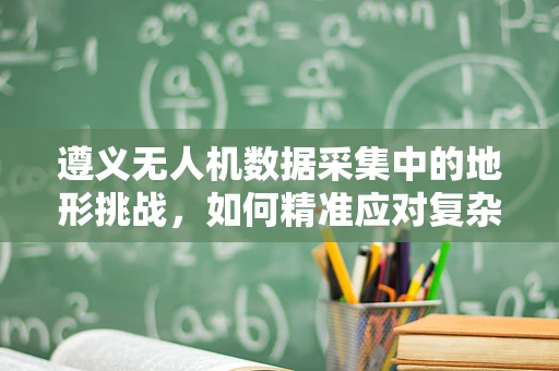 遵义无人机数据采集中的地形挑战，如何精准应对复杂山地环境？