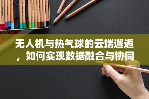 无人机与热气球的云端邂逅，如何实现数据融合与协同处理？