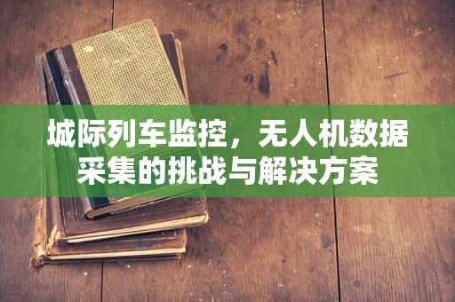 城际列车监控，无人机数据采集的挑战与解决方案