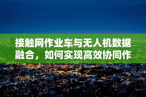 接触网作业车与无人机数据融合，如何实现高效协同作业？