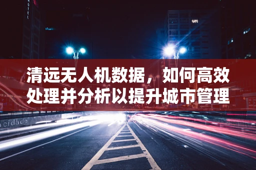 清远无人机数据，如何高效处理并分析以提升城市管理效率？