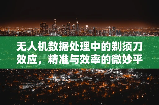 无人机数据处理中的剃须刀效应，精准与效率的微妙平衡