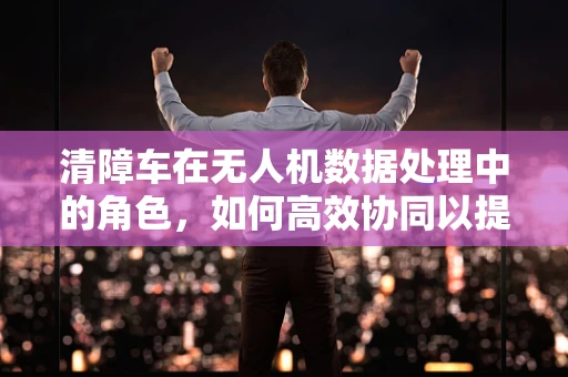 清障车在无人机数据处理中的角色，如何高效协同以提升城市管理效率？