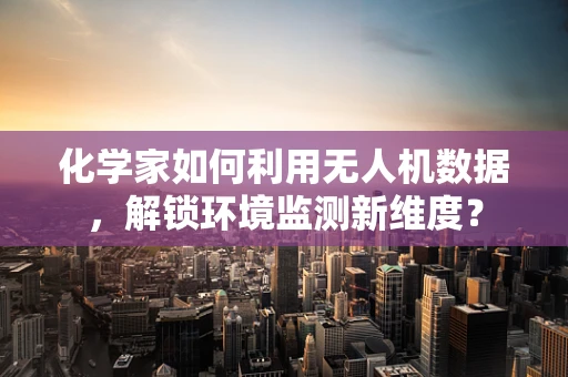 化学家如何利用无人机数据，解锁环境监测新维度？