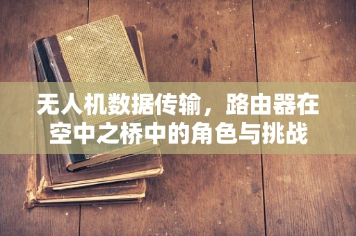 无人机数据传输，路由器在空中之桥中的角色与挑战