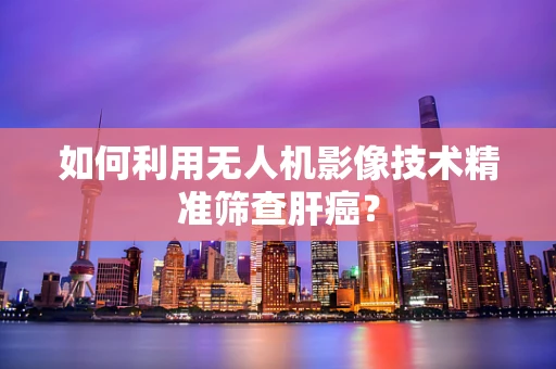 如何利用无人机影像技术精准筛查肝癌？