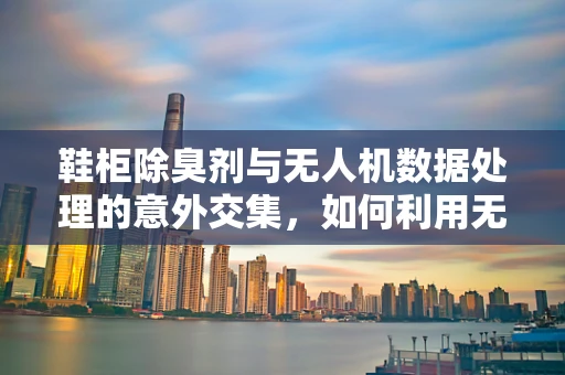 鞋柜除臭剂与无人机数据处理的意外交集，如何利用无人机监测其效果？