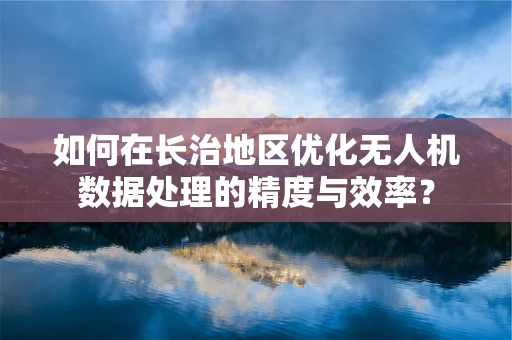 如何在长治地区优化无人机数据处理的精度与效率？