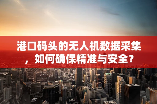 港口码头的无人机数据采集，如何确保精准与安全？
