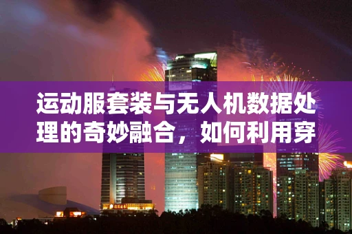 运动服套装与无人机数据处理的奇妙融合，如何利用穿戴设备优化飞行数据收集？