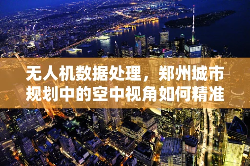 无人机数据处理，郑州城市规划中的空中视角如何精准落地？