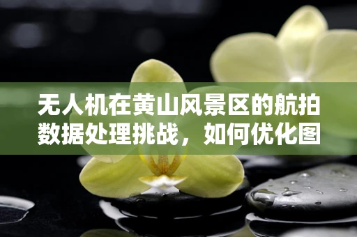 无人机在黄山风景区的航拍数据处理挑战，如何优化图像清晰度与稳定性？