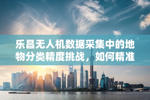 乐昌无人机数据采集中的地物分类精度挑战，如何精准识别每一寸土地？