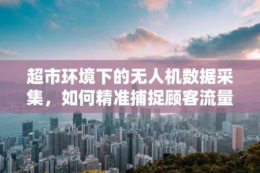 超市环境下的无人机数据采集，如何精准捕捉顾客流量信息？