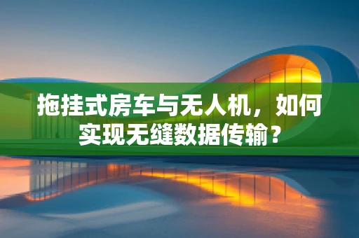拖挂式房车与无人机，如何实现无缝数据传输？