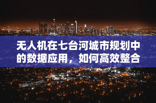 无人机在七台河城市规划中的数据应用，如何高效整合与利用？