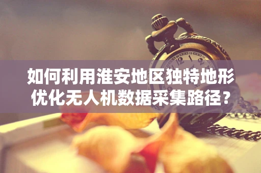 如何利用淮安地区独特地形优化无人机数据采集路径？