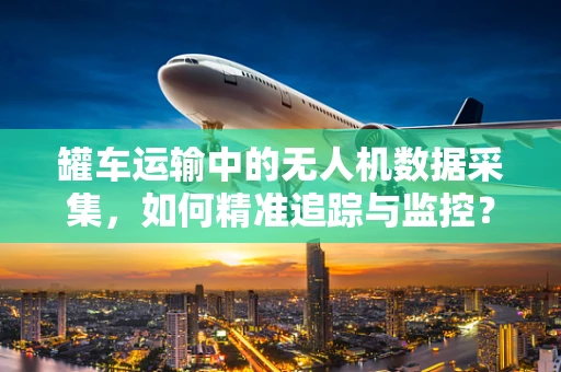 罐车运输中的无人机数据采集，如何精准追踪与监控？