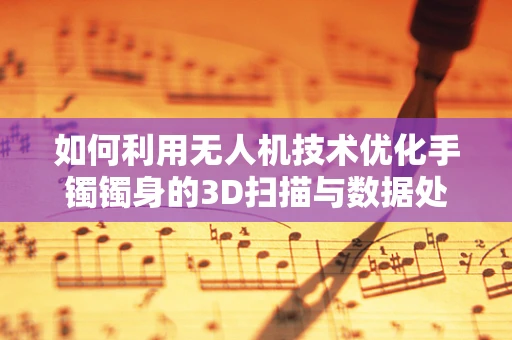 如何利用无人机技术优化手镯镯身的3D扫描与数据处理？