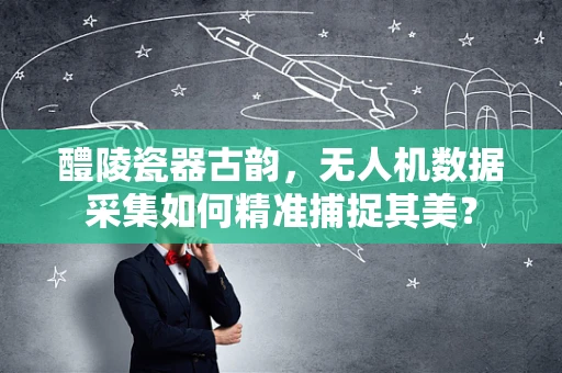 醴陵瓷器古韵，无人机数据采集如何精准捕捉其美？
