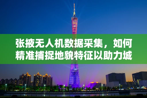 张掖无人机数据采集，如何精准捕捉地貌特征以助力城市规划？