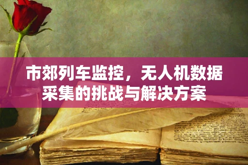 市郊列车监控，无人机数据采集的挑战与解决方案