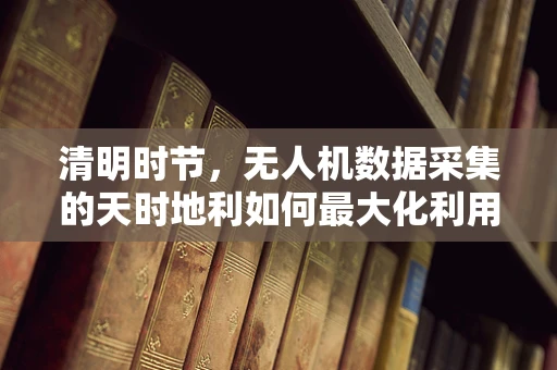 清明时节，无人机数据采集的天时地利如何最大化利用？