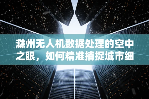 滁州无人机数据处理的空中之眼，如何精准捕捉城市细节？