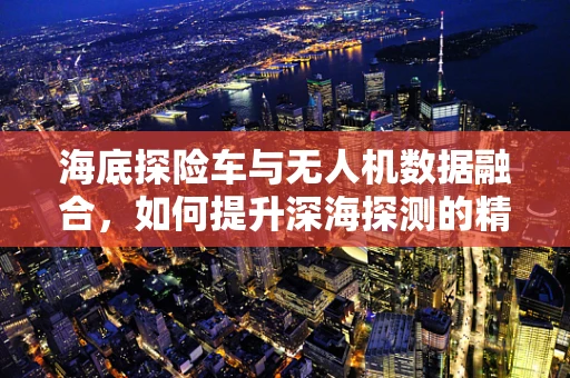 海底探险车与无人机数据融合，如何提升深海探测的精准度？