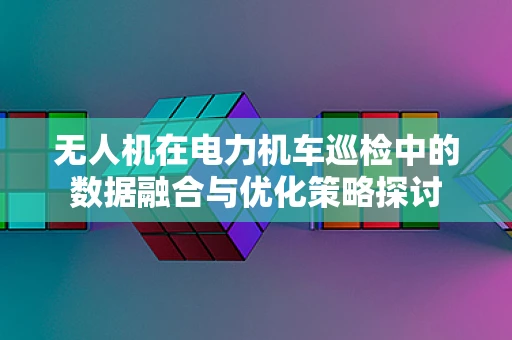 无人机在电力机车巡检中的数据融合与优化策略探讨
