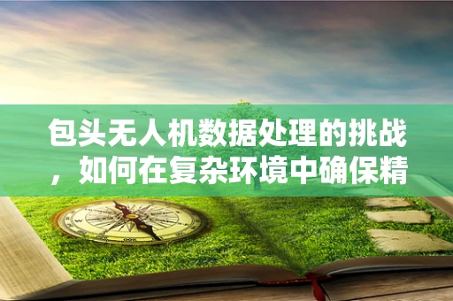 包头无人机数据处理的挑战，如何在复杂环境中确保精准飞行？