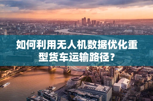 如何利用无人机数据优化重型货车运输路径？