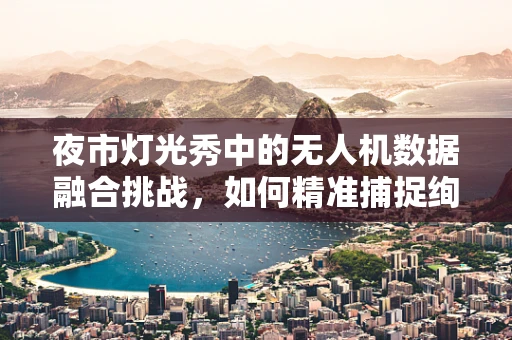 夜市灯光秀中的无人机数据融合挑战，如何精准捕捉绚烂光影？