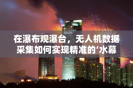 在瀑布观瀑台，无人机数据采集如何实现精准的‘水幕之舞’？
