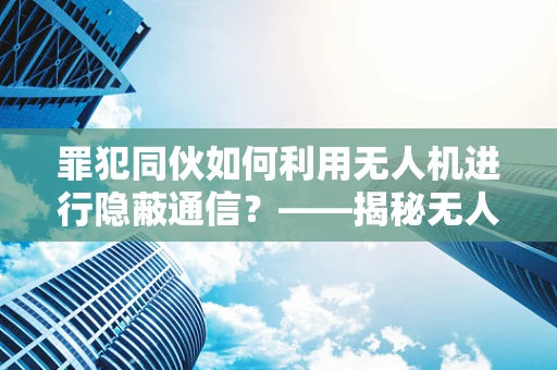 罪犯同伙如何利用无人机进行隐蔽通信？——揭秘无人机数据处理中的安全漏洞