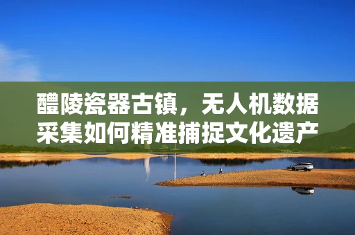 醴陵瓷器古镇，无人机数据采集如何精准捕捉文化遗产的韵味？
