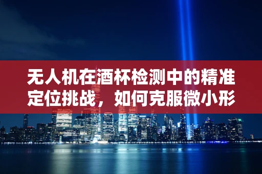 无人机在酒杯检测中的精准定位挑战，如何克服微小形变与透明材质的干扰？