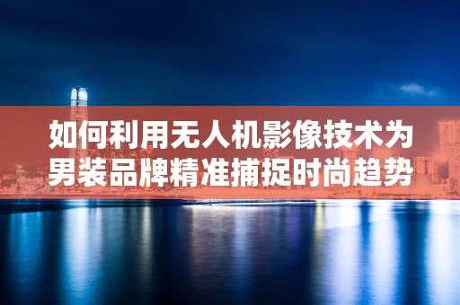 如何利用无人机影像技术为男装品牌精准捕捉时尚趋势？