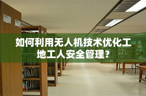 如何利用无人机技术优化工地工人安全管理？