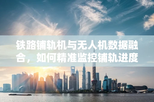 铁路铺轨机与无人机数据融合，如何精准监控铺轨进度？