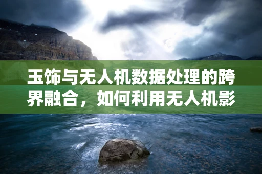 玉饰与无人机数据处理的跨界融合，如何利用无人机影像优化玉器鉴定？